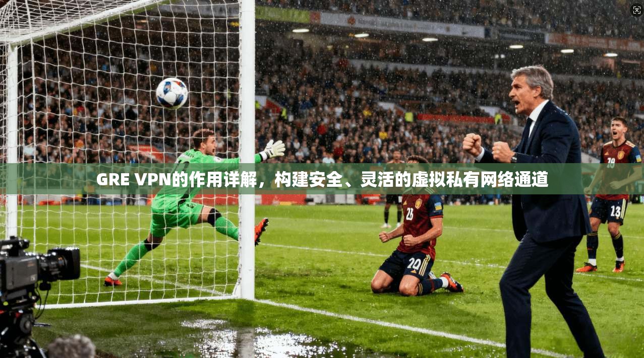GRE VPN的作用详解,构建安全、灵活的虚拟私有网络通道