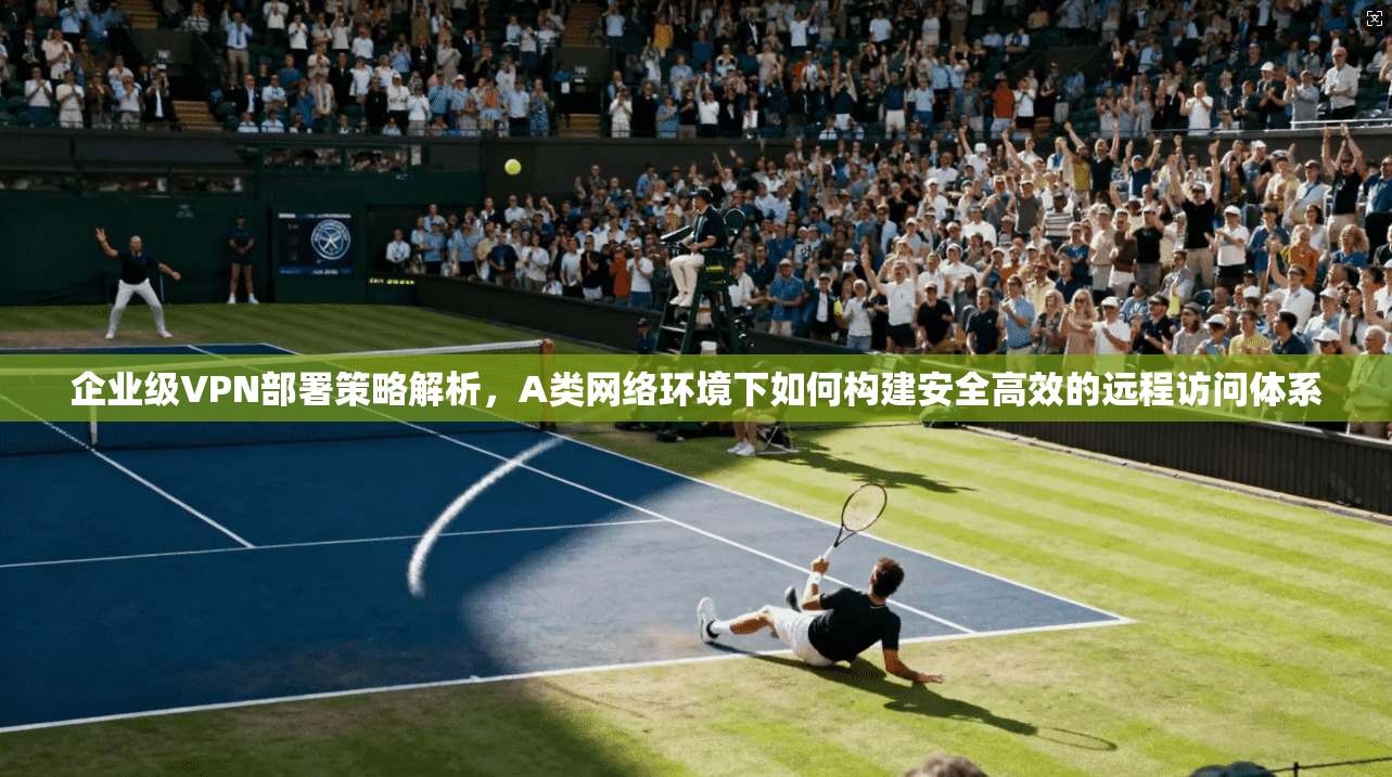 企业级VPN部署策略解析，A类网络环境下如何构建安全高效的远程访问体系