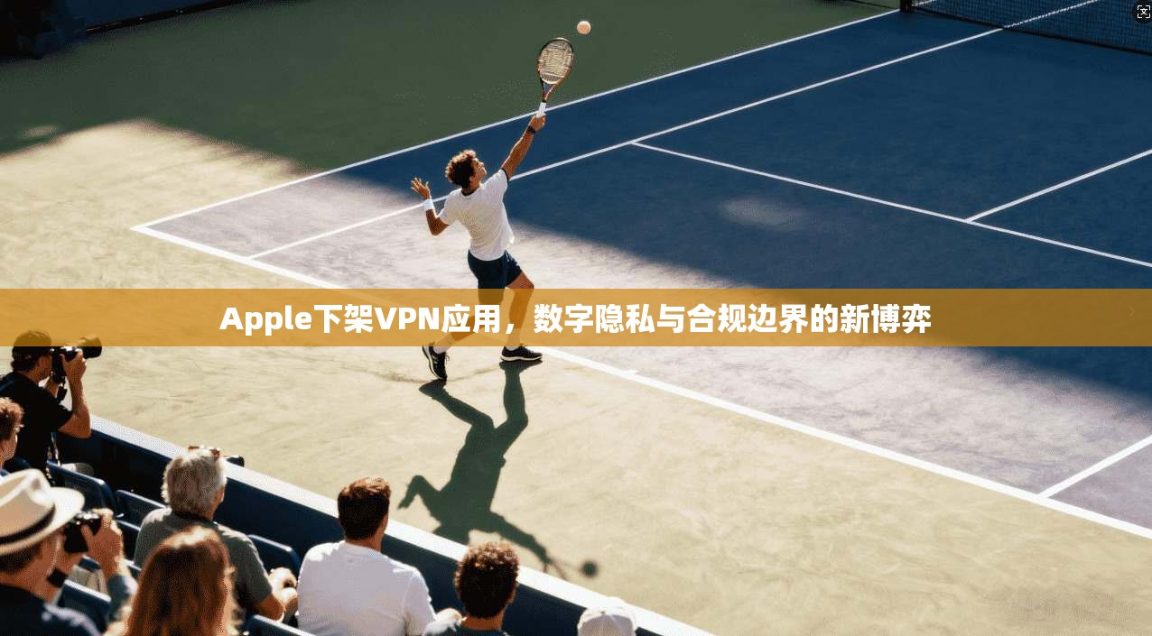 Apple下架VPN应用，数字隐私与合规边界的新博弈