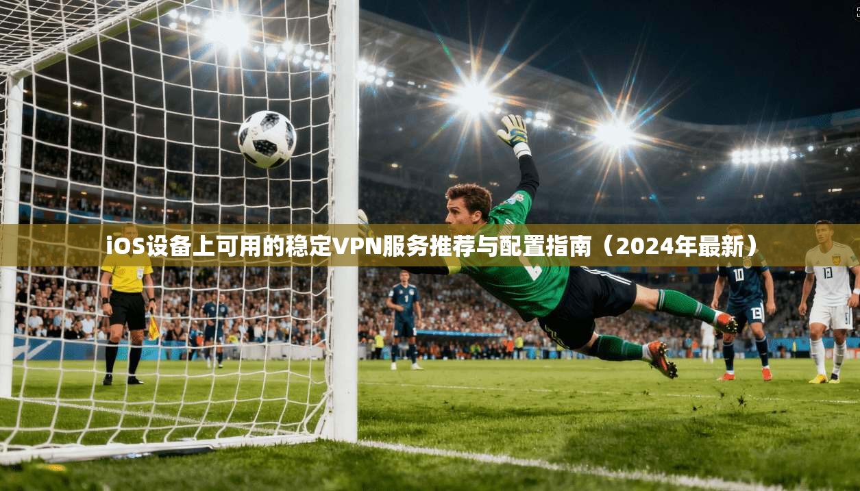 iOS设备上可用的稳定VPN服务推荐与配置指南（2024年最新）