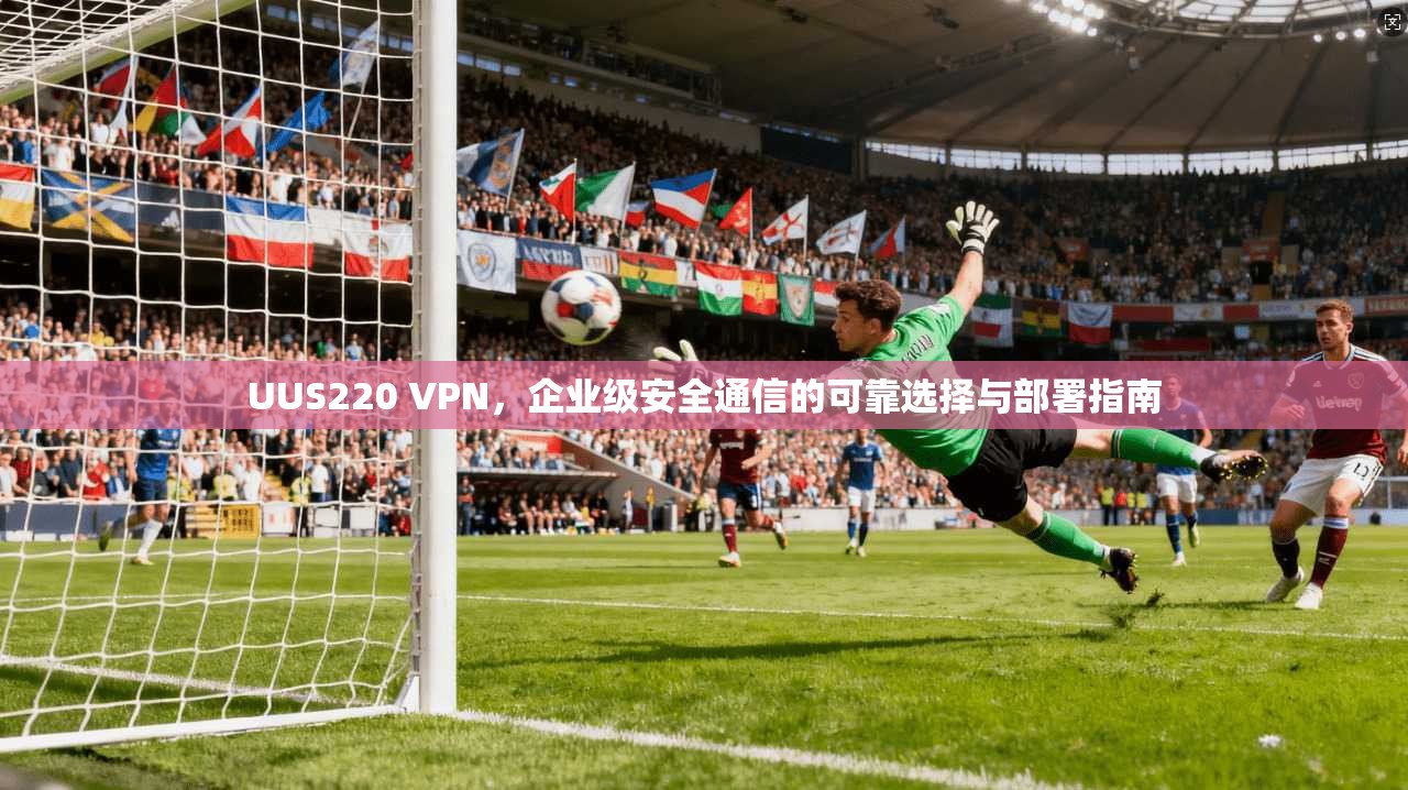 UUS220 VPN,企业级安全通信的可靠选择与部署指南