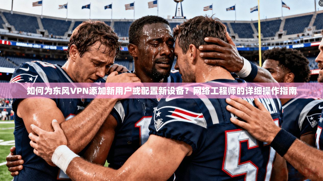 如何为东风VPN添加新用户或配置新设备？网络工程师的详细操作指南