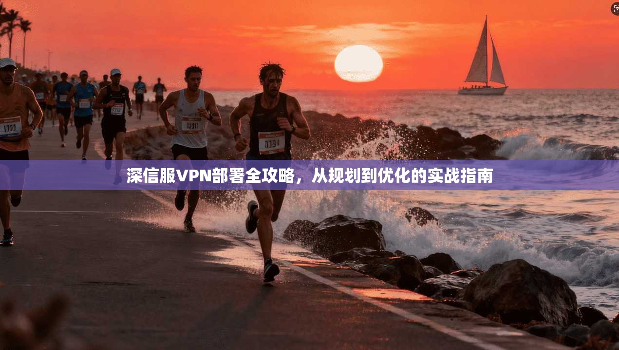 深信服VPN部署全攻略，从规划到优化的实战指南