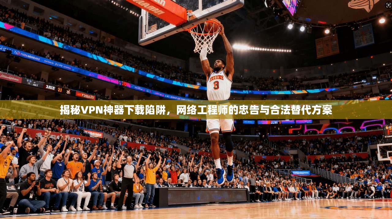 揭秘VPN神器下载陷阱，网络工程师的忠告与合法替代方案
