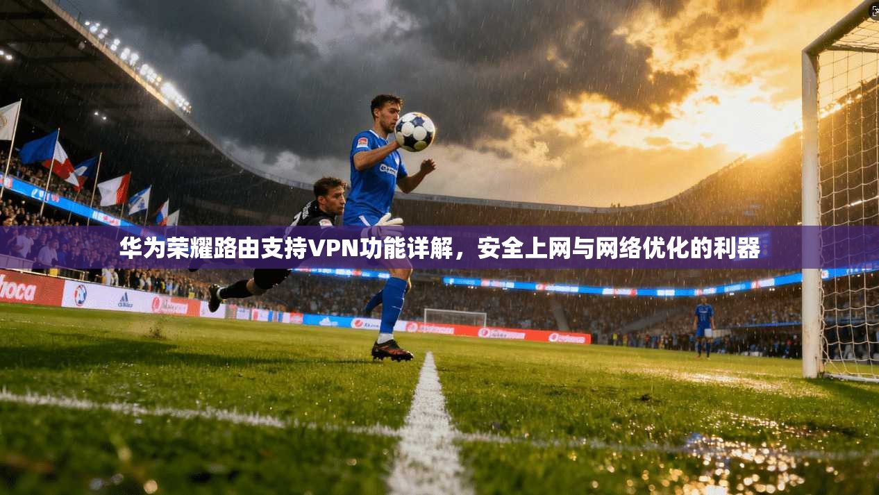 华为荣耀路由支持VPN功能详解，安全上网与网络优化的利器