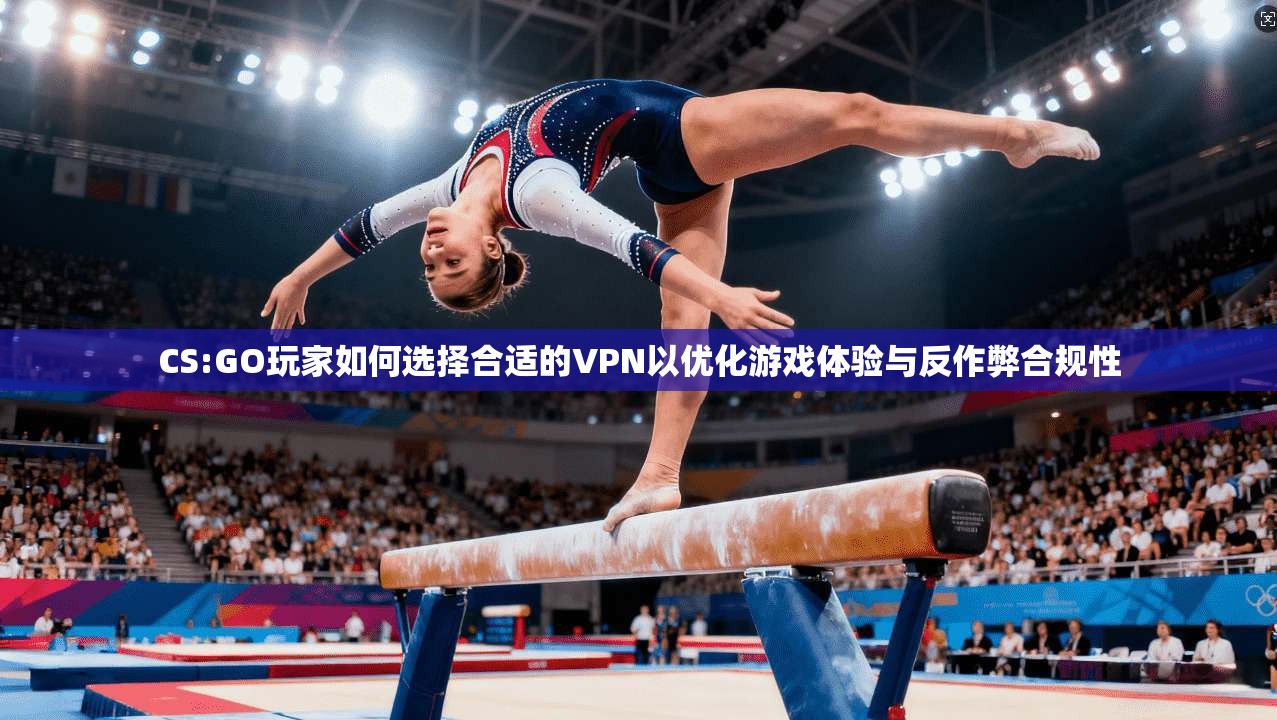 CS:GO玩家如何选择合适的VPN以优化游戏体验与反作弊合规性