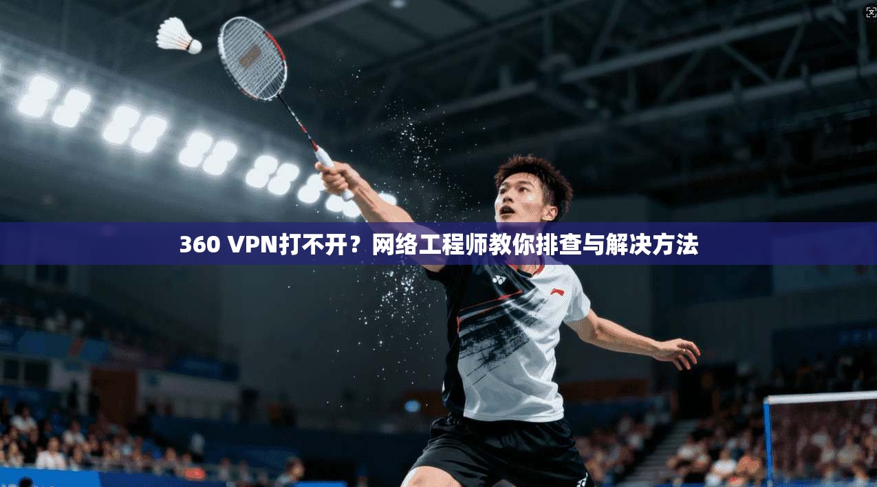 360 VPN打不开?网络工程师教你排查与解决方法