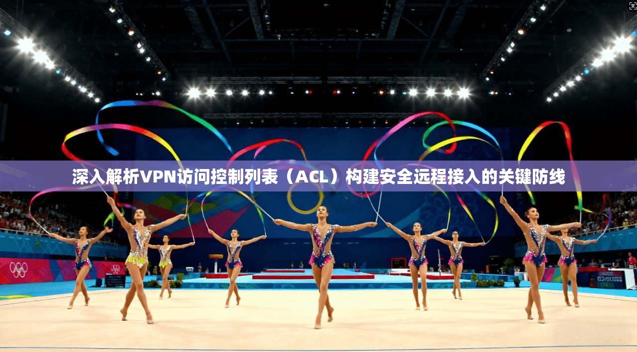 深入解析VPN访问控制列表（ACL）构建安全远程接入的关键防线