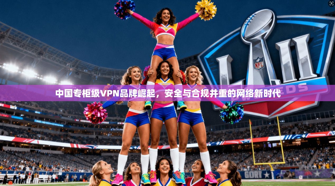 中国专柜级VPN品牌崛起，安全与合规并重的网络新时代