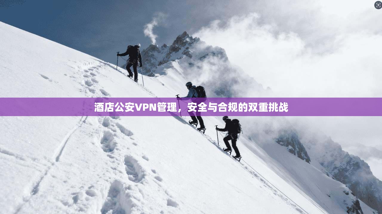 酒店公安VPN管理，安全与合规的双重挑战