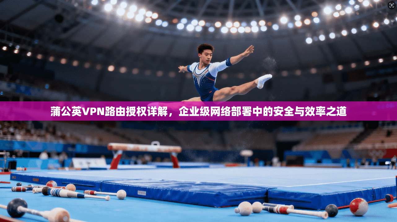 蒲公英VPN路由授权详解，企业级网络部署中的安全与效率之道
