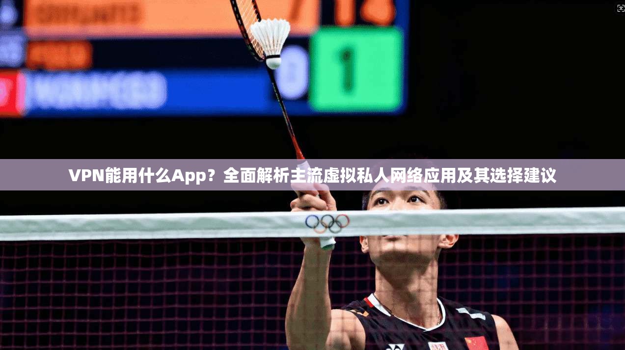 VPN能用什么App？全面解析主流虚拟私人网络应用及其选择建议