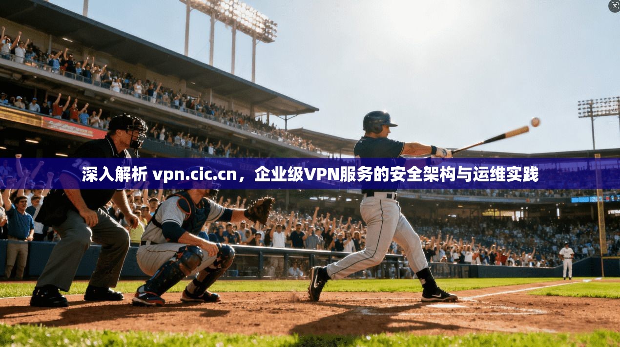 深入解析 vpn.cic.cn，企业级VPN服务的安全架构与运维实践