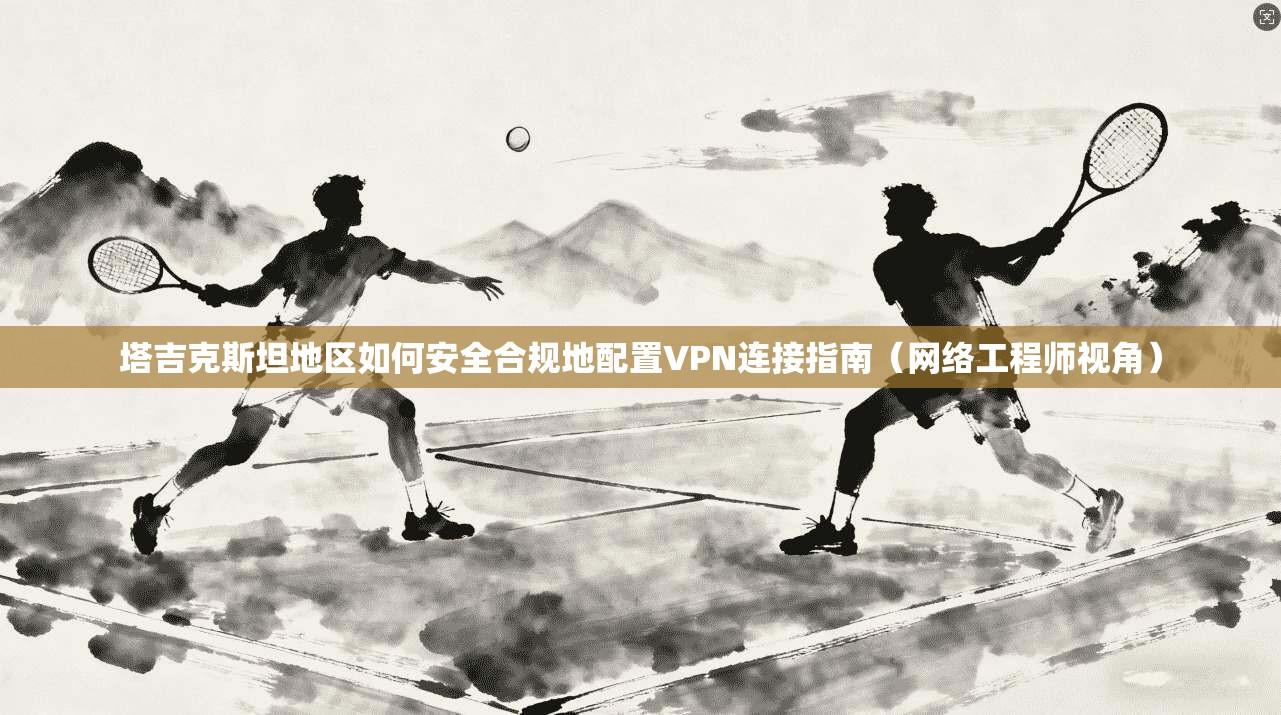 塔吉克斯坦地区如何安全合规地配置VPN连接指南（网络工程师视角）