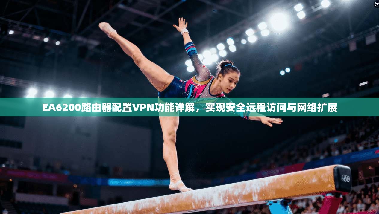 EA6200路由器配置VPN功能详解，实现安全远程访问与网络扩展