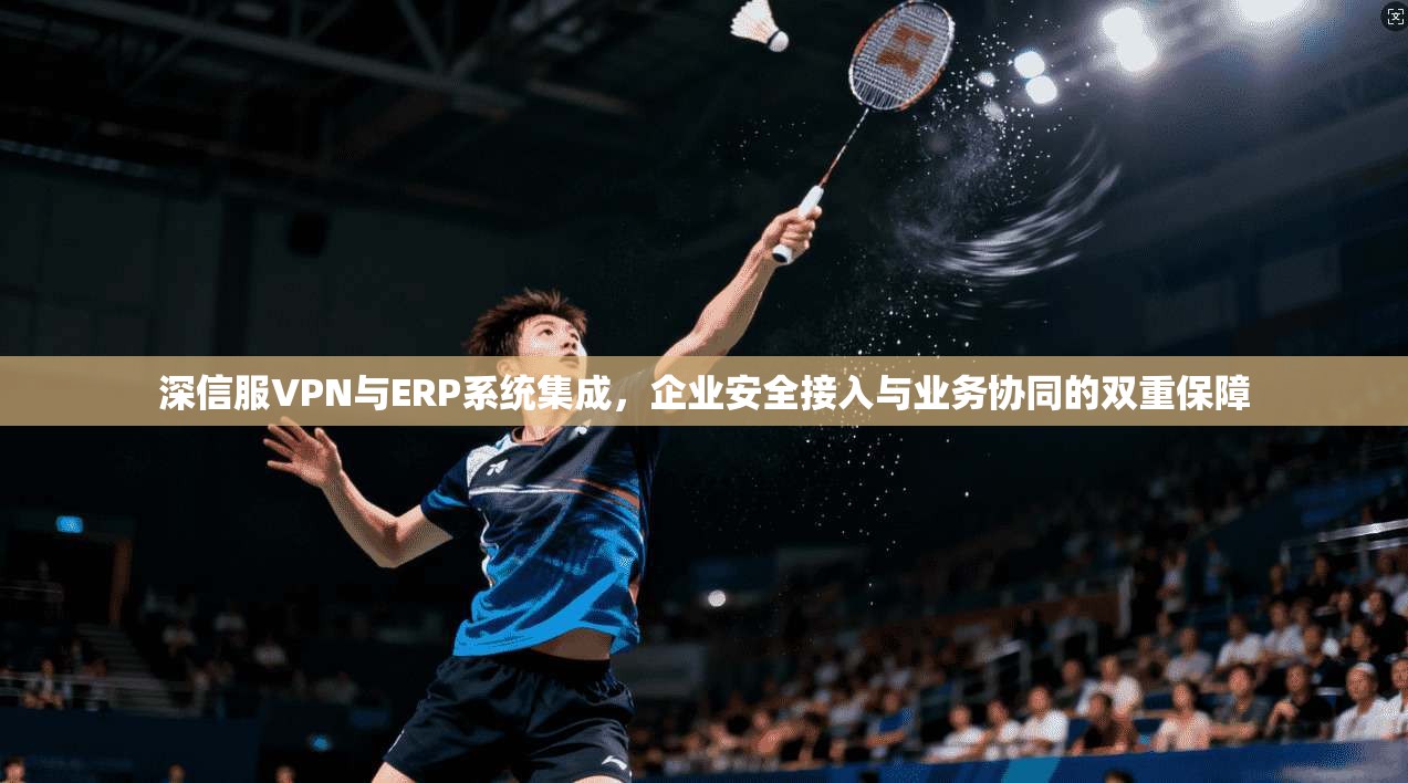 深信服VPN与ERP系统集成,企业安全接入与业务协同的双重保障