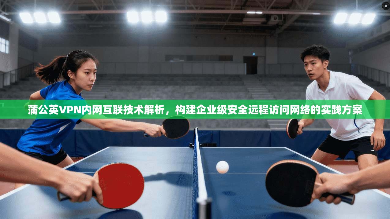 蒲公英VPN内网互联技术解析，构建企业级安全远程访问网络的实践方案