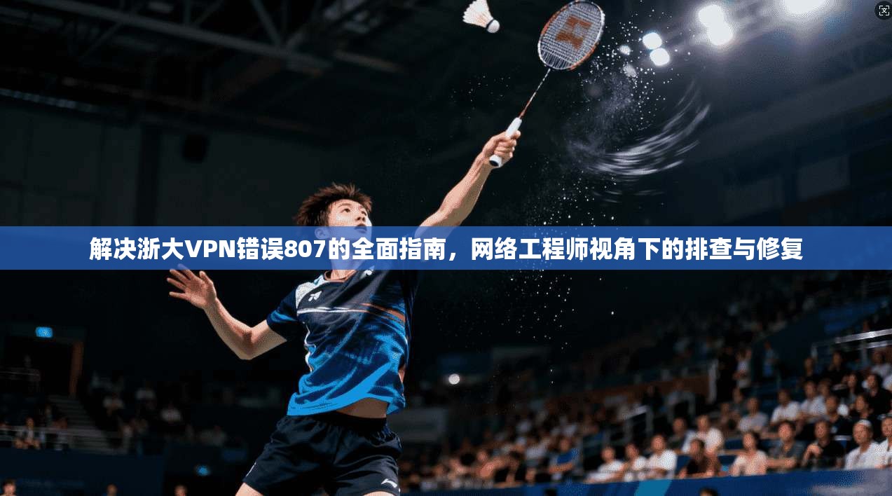 解决浙大VPN错误807的全面指南，网络工程师视角下的排查与修复