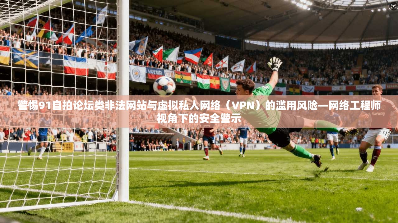 警惕91自拍论坛类非法网站与虚拟私人网络(VPN)的滥用风险—网络工程师视角下的安全警示