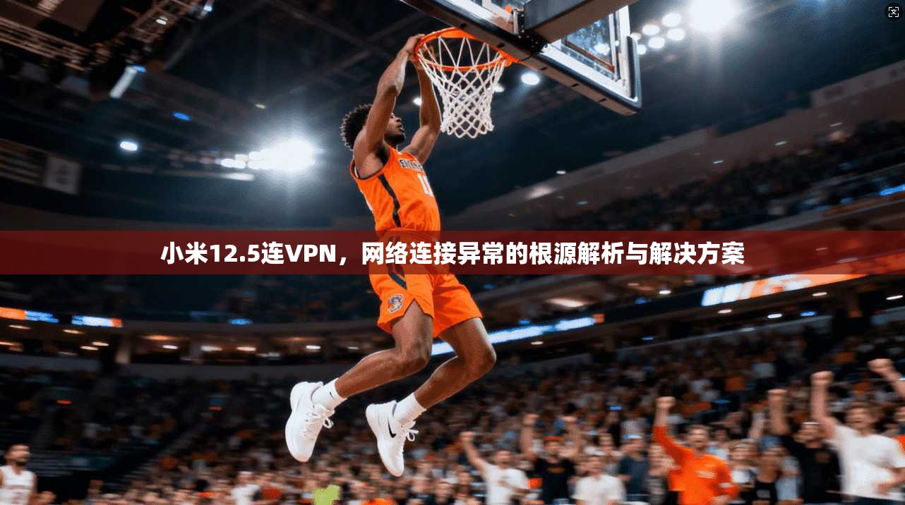 小米12.5连VPN，网络连接异常的根源解析与解决方案