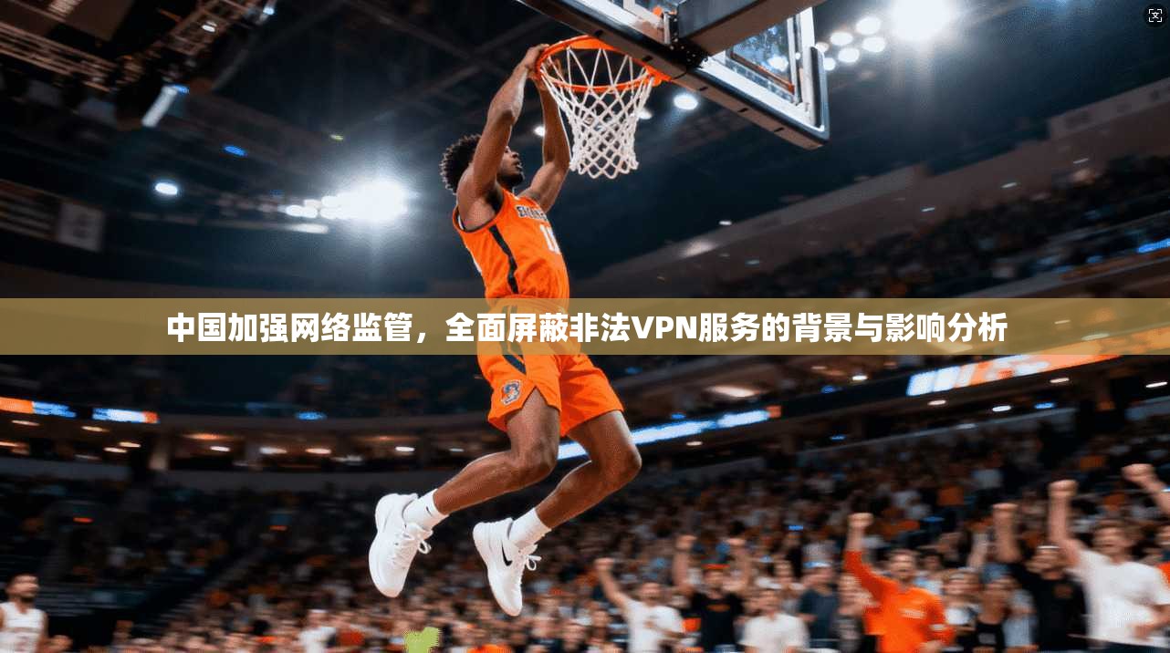 中国加强网络监管，全面屏蔽非法VPN服务的背景与影响分析
