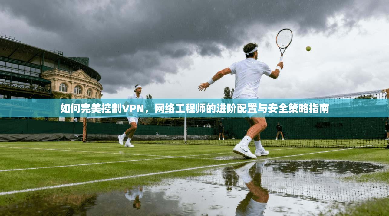 如何完美控制VPN，网络工程师的进阶配置与安全策略指南