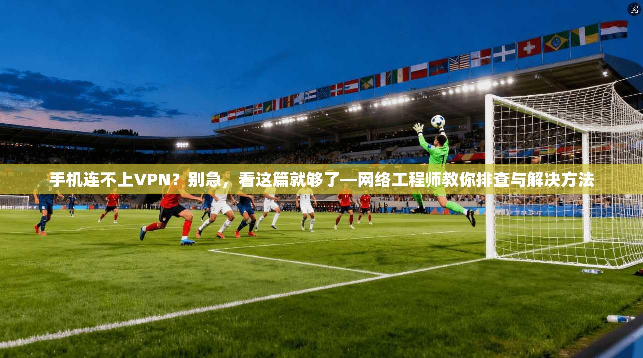 手机连不上VPN？别急，看这篇就够了—网络工程师教你排查与解决方法