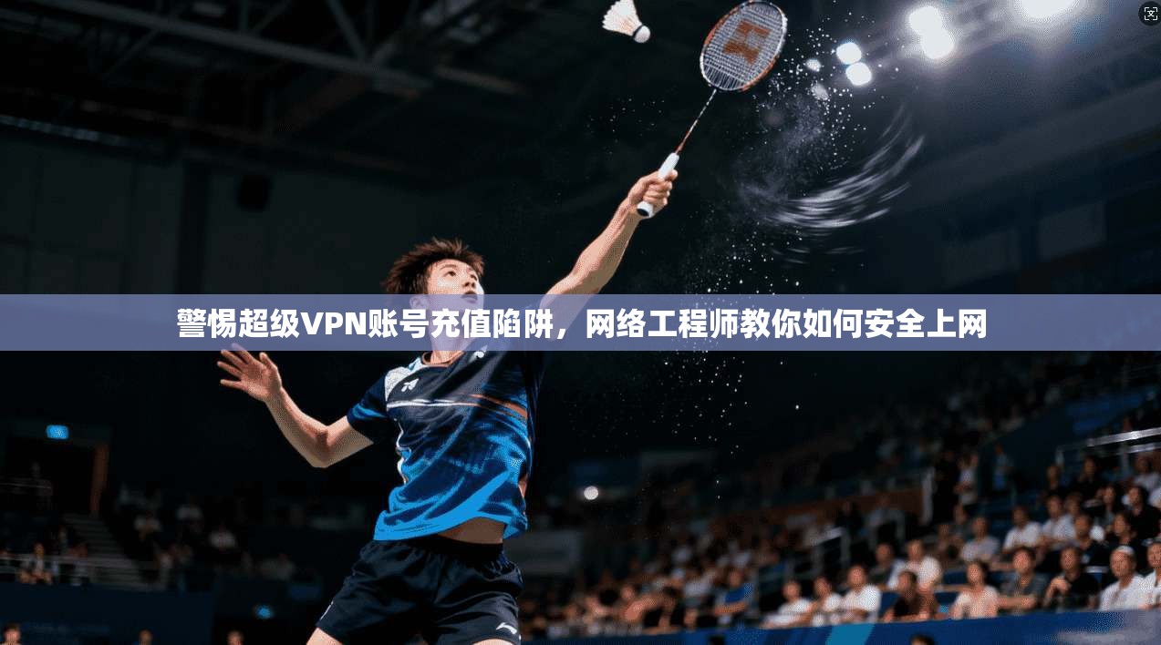 警惕超级VPN账号充值陷阱,网络工程师教你如何安全上网