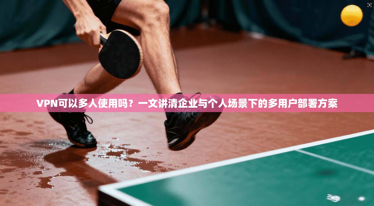 VPN可以多人使用吗？一文讲清企业与个人场景下的多用户部署方案