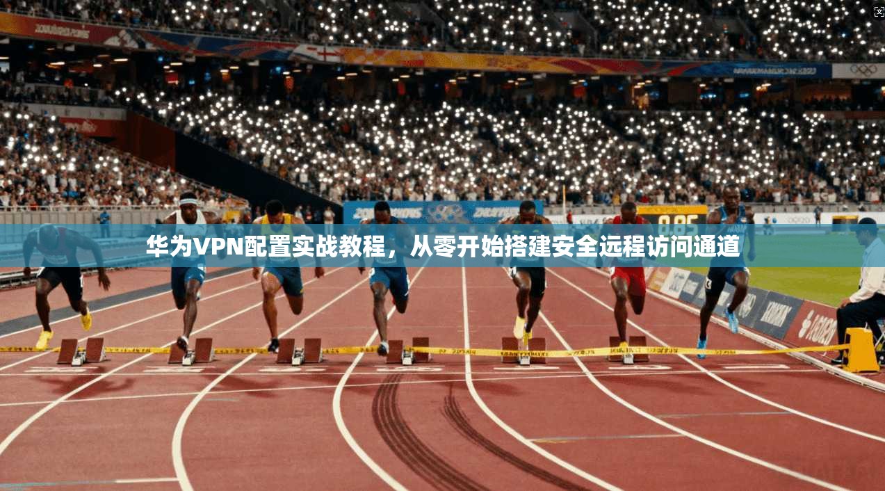 华为VPN配置实战教程，从零开始搭建安全远程访问通道