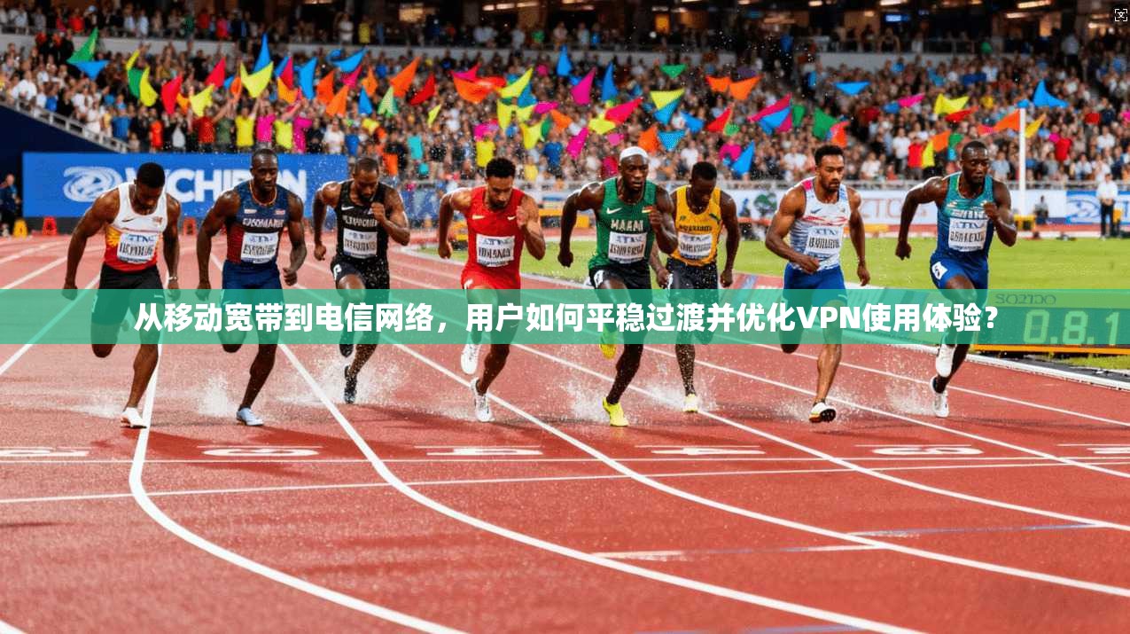 从移动宽带到电信网络，用户如何平稳过渡并优化VPN使用体验？