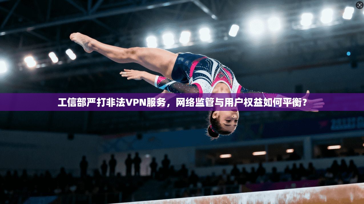 工信部严打非法VPN服务，网络监管与用户权益如何平衡？