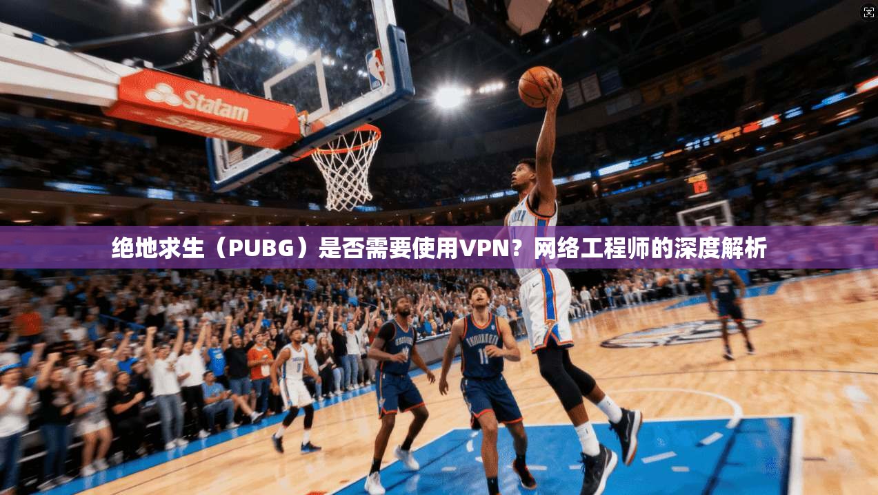 绝地求生（PUBG）是否需要使用VPN？网络工程师的深度解析