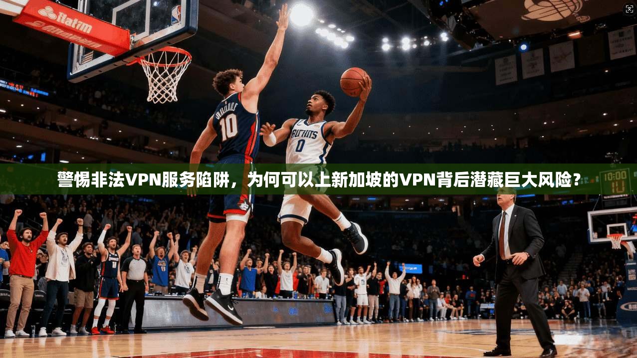 警惕非法VPN服务陷阱，为何可以上新加坡的VPN背后潜藏巨大风险？