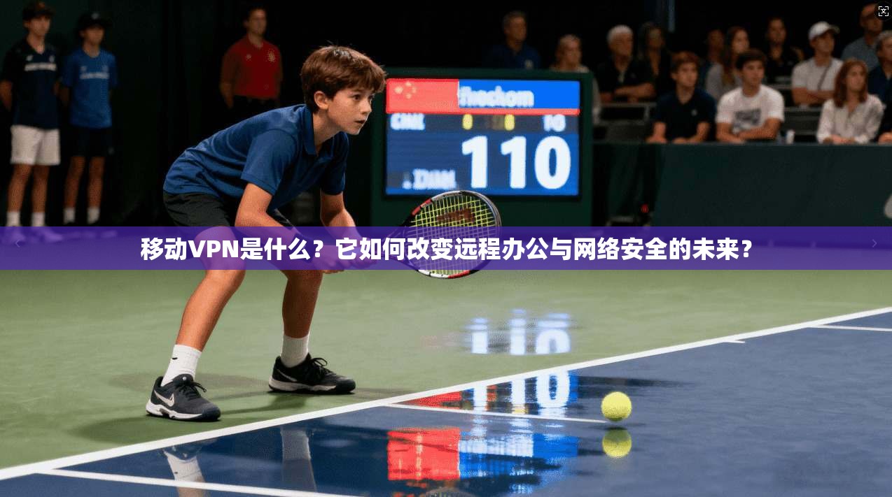 移动VPN是什么?它如何改变远程办公与网络安全的未来?