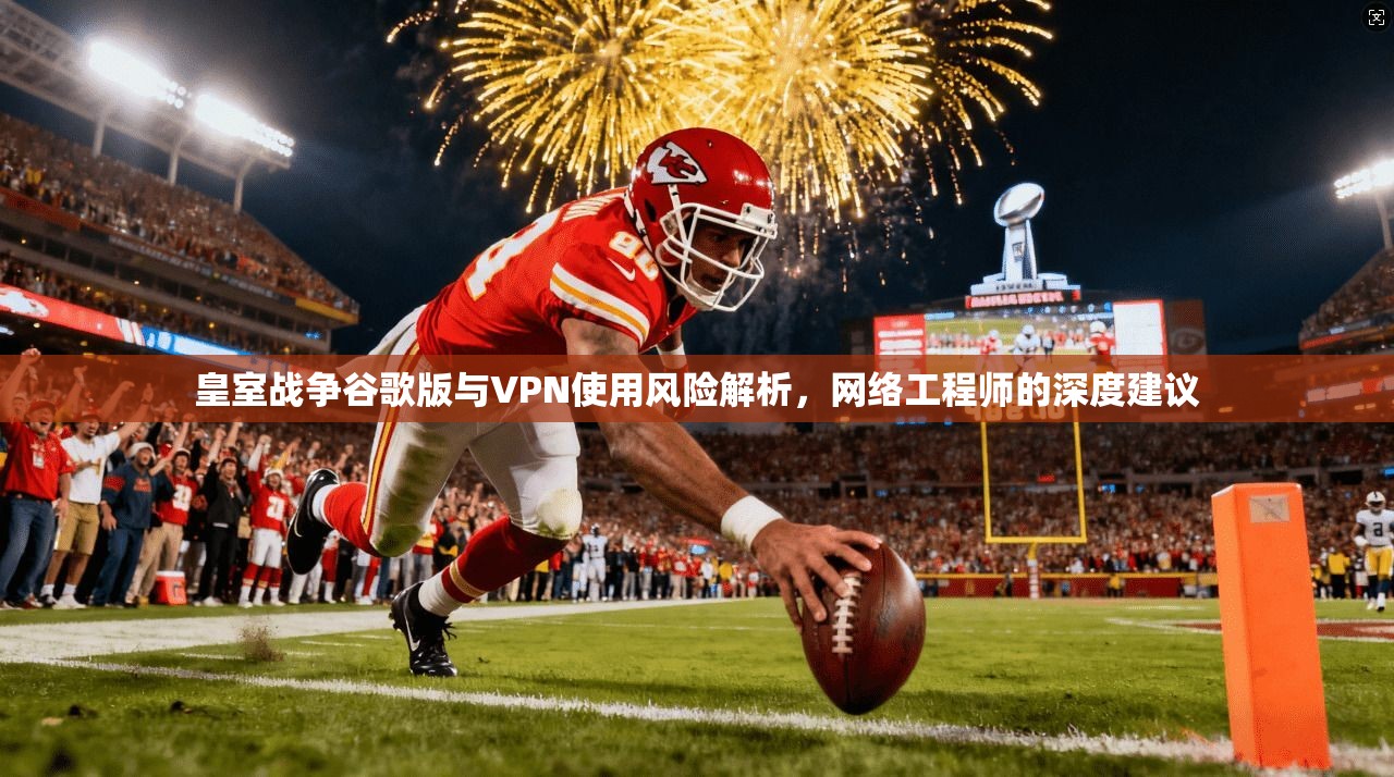 皇室战争谷歌版与VPN使用风险解析,网络工程师的深度建议