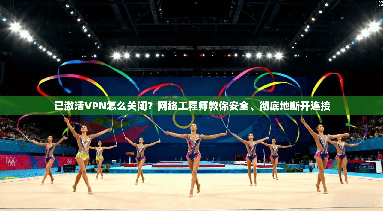 已激活VPN怎么关闭？网络工程师教你安全、彻底地断开连接