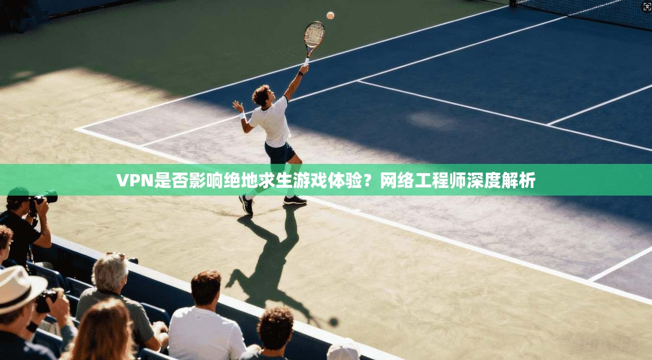VPN是否影响绝地求生游戏体验？网络工程师深度解析
