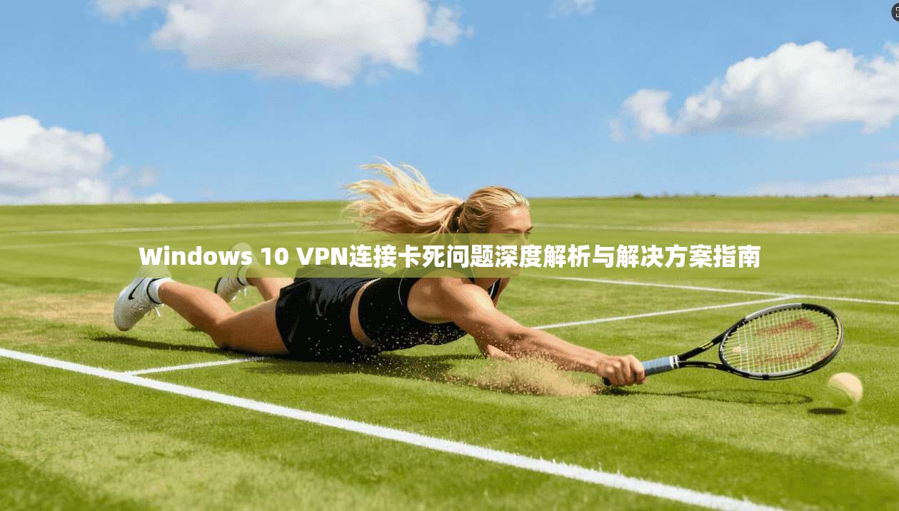 Windows 10 VPN连接卡死问题深度解析与解决方案指南