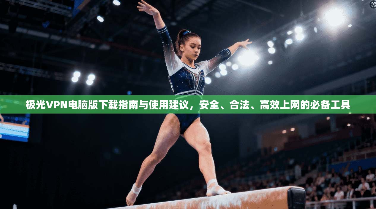 极光VPN电脑版下载指南与使用建议，安全、合法、高效上网的必备工具