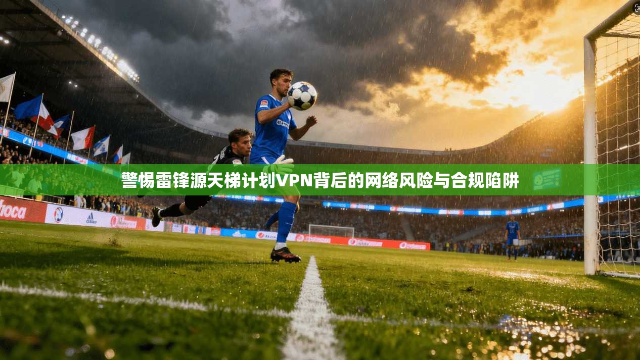 警惕雷锋源天梯计划VPN背后的网络风险与合规陷阱