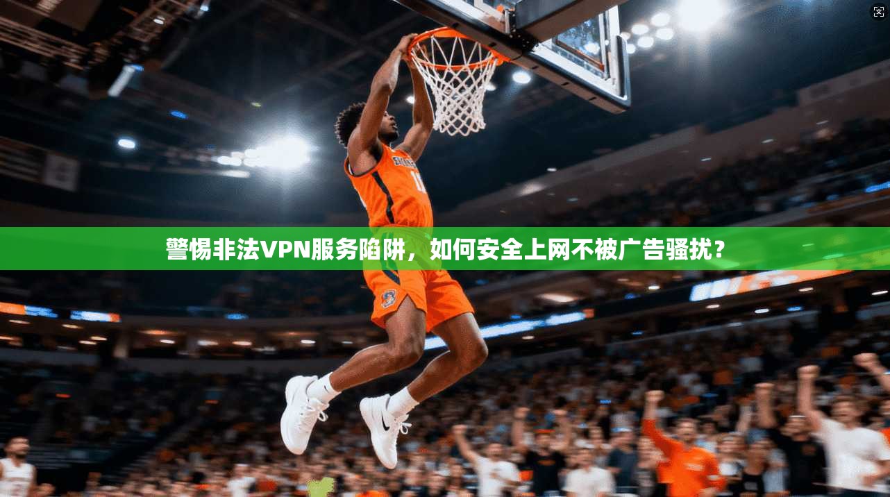 警惕非法VPN服务陷阱，如何安全上网不被广告骚扰？