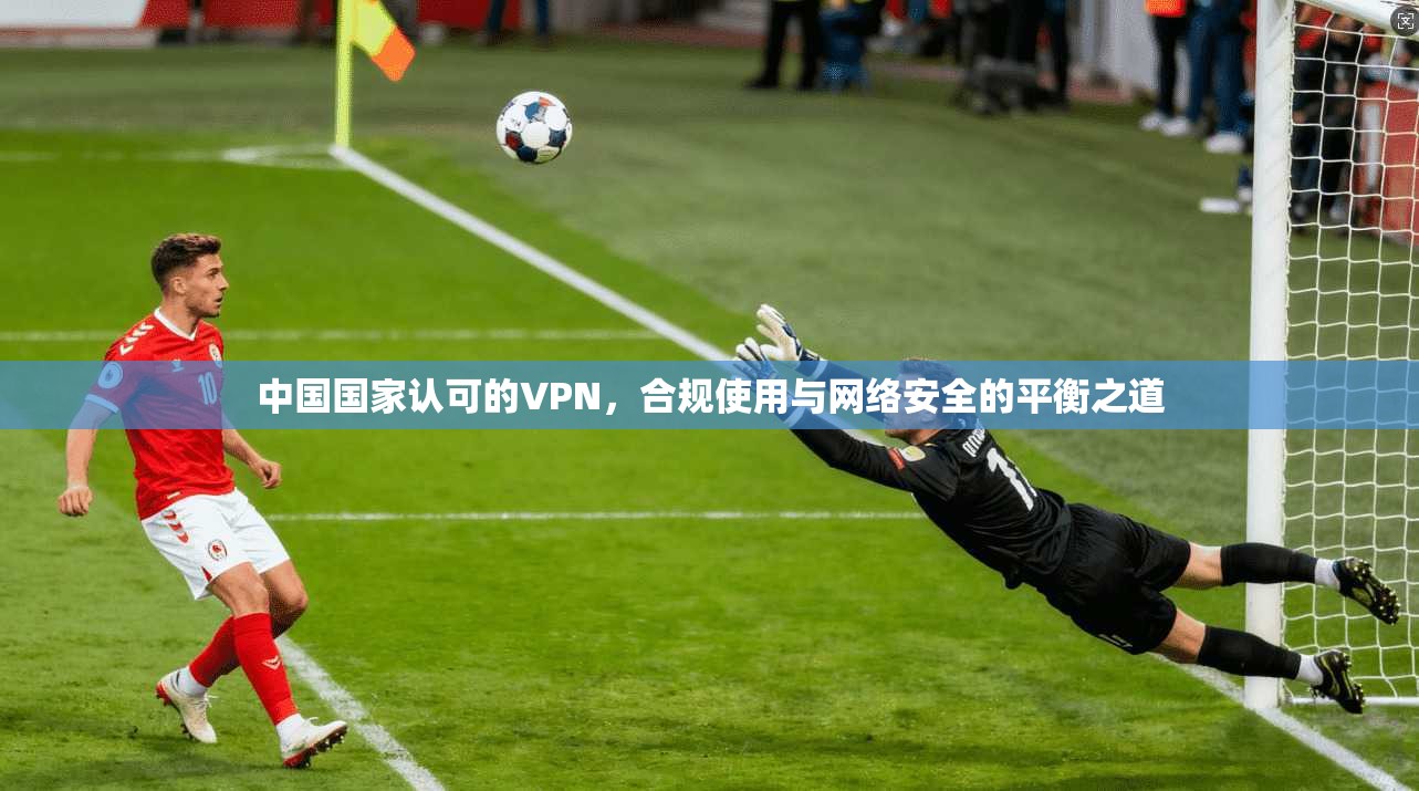 中国国家认可的VPN,合规使用与网络安全的平衡之道