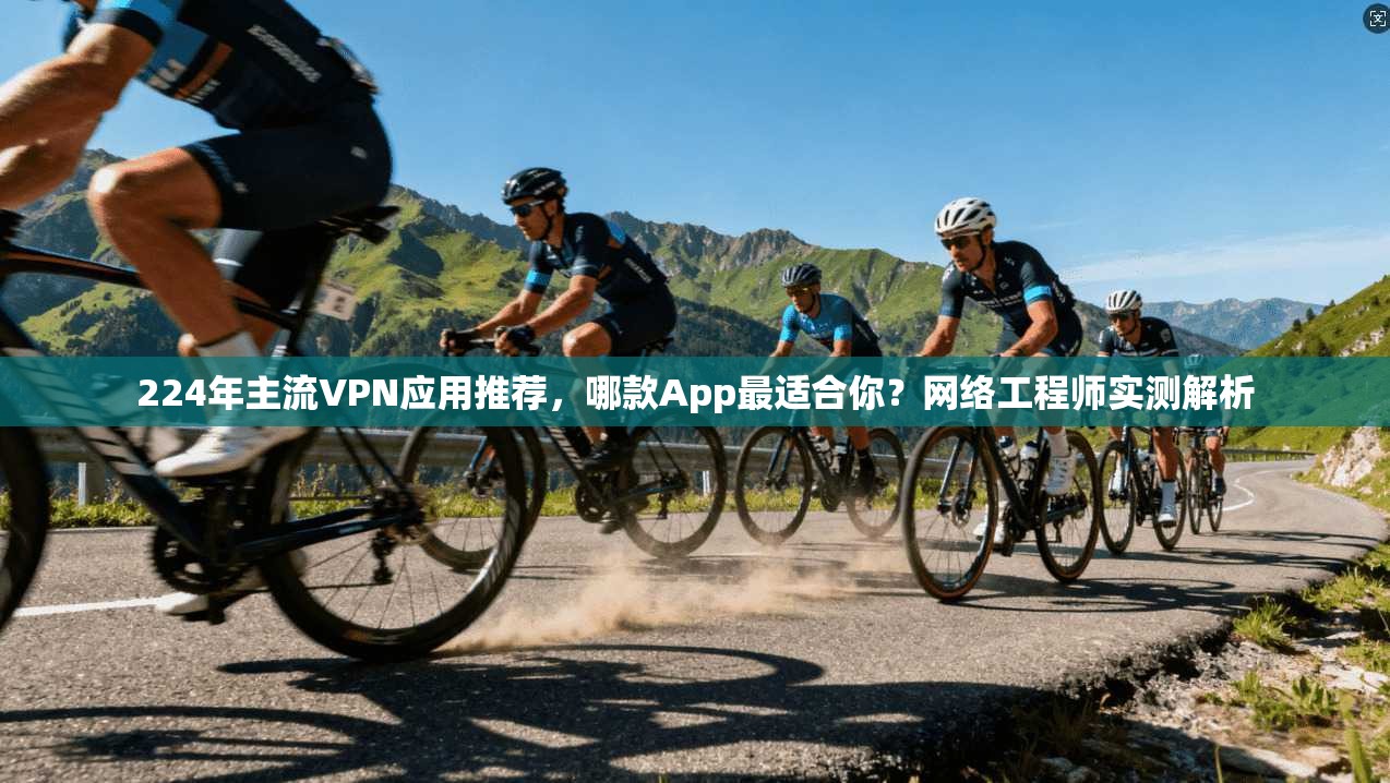 224年主流VPN应用推荐,哪款App最适合你?网络工程师实测解析
