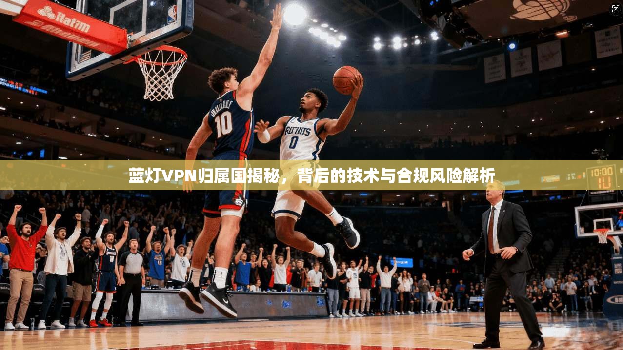 蓝灯VPN归属国揭秘，背后的技术与合规风险解析
