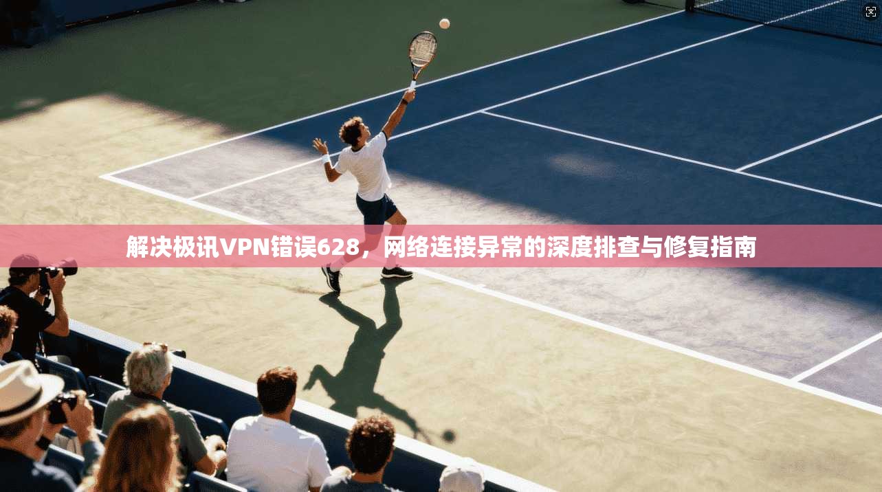 解决极讯VPN错误628，网络连接异常的深度排查与修复指南