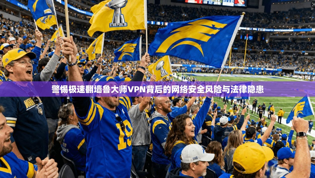 警惕极速翻墙鲁大师VPN背后的网络安全风险与法律隐患