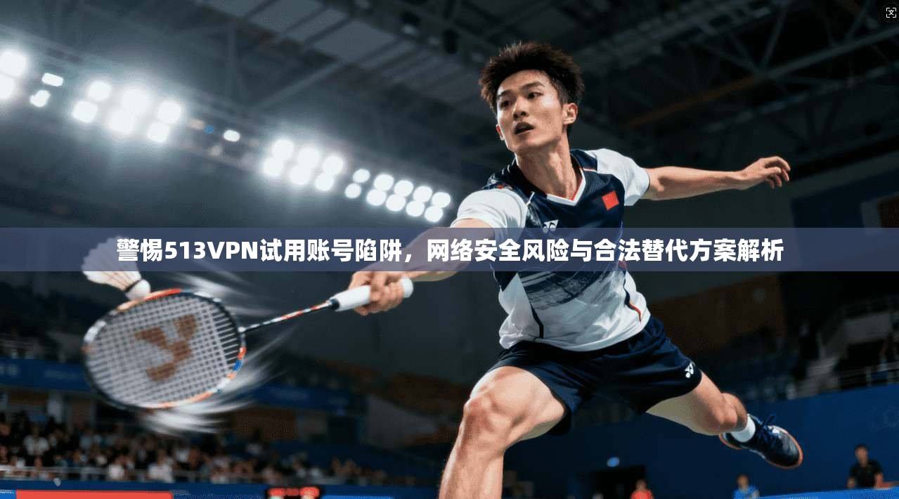 警惕513VPN试用账号陷阱，网络安全风险与合法替代方案解析