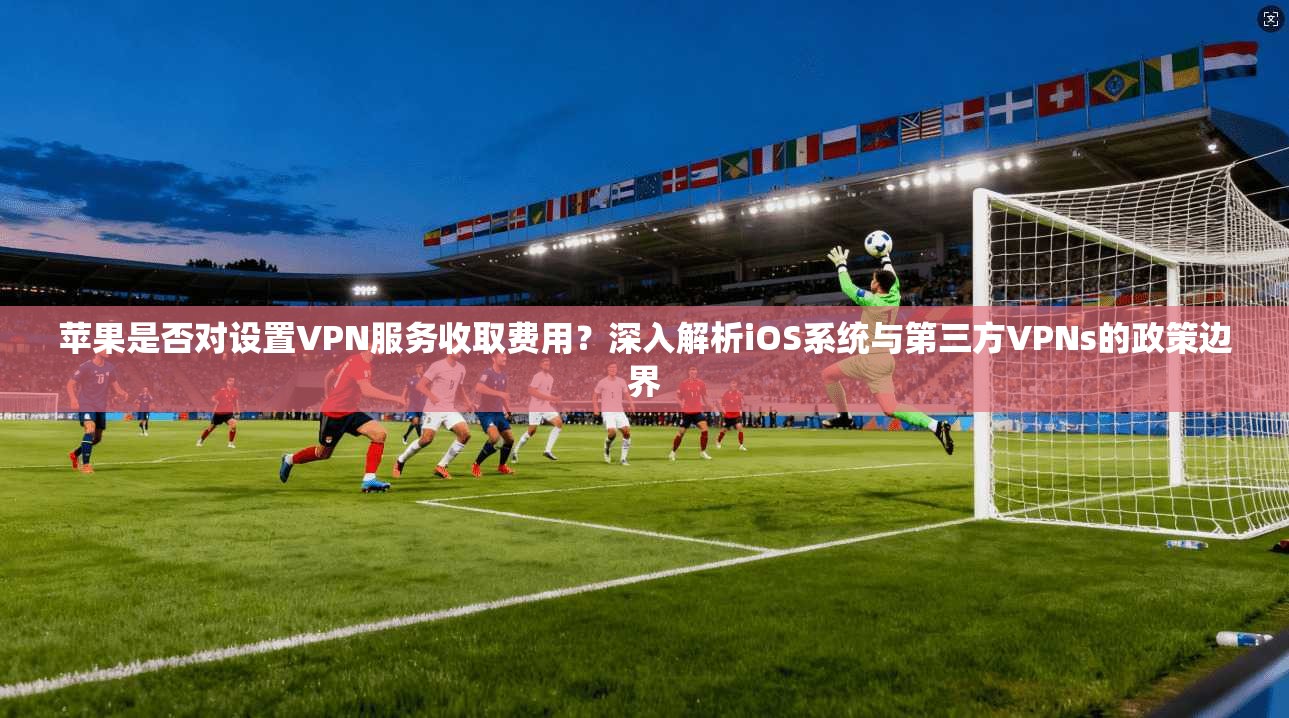 苹果是否对设置VPN服务收取费用？深入解析iOS系统与第三方VPNs的政策边界