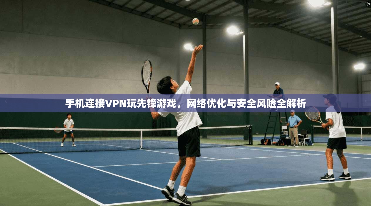 手机连接VPN玩先锋游戏，网络优化与安全风险全解析